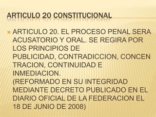 ARTICULO 20 CONSTITUCIONAL

   ARTICULO 20. EL PROCESO PENAL SERA
    ACUSATORIO Y ORAL. SE REGIRA POR
    LOS PRINCIPIOS DE
    PUBLICIDAD, CONTRADICCION, CONCEN
    TRACION, CONTINUIDAD E
    INMEDIACION.
    (REFORMADO EN SU INTEGRIDAD
    MEDIANTE DECRETO PUBLICADO EN EL
    DIARIO OFICIAL DE LA FEDERACION EL
    18 DE JUNIO DE 2008)
 