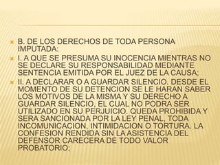   B. DE LOS DERECHOS DE TODA PERSONA
    IMPUTADA:
   I. A QUE SE PRESUMA SU INOCENCIA MIENTRAS NO
    SE DECLARE SU RESPONSABILIDAD MEDIANTE
    SENTENCIA EMITIDA POR EL JUEZ DE LA CAUSA;
   II. A DECLARAR O A GUARDAR SILENCIO. DESDE EL
    MOMENTO DE SU DETENCION SE LE HARAN SABER
    LOS MOTIVOS DE LA MISMA Y SU DERECHO A
    GUARDAR SILENCIO, EL CUAL NO PODRA SER
    UTILIZADO EN SU PERJUICIO. QUEDA PROHIBIDA Y
    SERA SANCIONADA POR LA LEY PENAL, TODA
    INCOMUNICACION, INTIMIDACION O TORTURA. LA
    CONFESION RENDIDA SIN LA ASISTENCIA DEL
    DEFENSOR CARECERA DE TODO VALOR
    PROBATORIO;
 