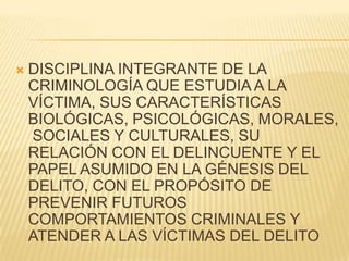    DISCIPLINA INTEGRANTE DE LA
    CRIMINOLOGÍA QUE ESTUDIA A LA
    VÍCTIMA, SUS CARACTERÍSTICAS
    BIOLÓGICAS, PSICOLÓGICAS, MORALES,
    SOCIALES Y CULTURALES, SU
    RELACIÓN CON EL DELINCUENTE Y EL
    PAPEL ASUMIDO EN LA GÉNESIS DEL
    DELITO, CON EL PROPÓSITO DE
    PREVENIR FUTUROS
    COMPORTAMIENTOS CRIMINALES Y
    ATENDER A LAS VÍCTIMAS DEL DELITO
 