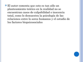  El autor comenta que esto es tan sólo un 
planteamiento teórico en la realidad no se 
encuentran casos de culpabilidad o inocencia 
total, como lo demuestra la psicología de las 
relaciones entre lo seres humanos y el estudio de 
los factores biopsicosociales 
 
