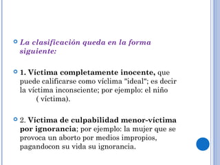  La clasificación queda en la forma 
siguiente: 
 1. Víctima completamente inocente, que 
puede calificarse como víclima "ideal"; es decir 
la víctima inconsciente; por ejemplo: el niño 
( víctima). 
 2. Víctima de culpabilidad menor-víctima 
por ignorancia; por ejemplo: la mujer que se 
provoca un aborto por medios impropios, 
pagandocon su vida su ignorancia. 
 . 
 