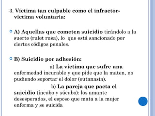 3. Víctima tan culpable como el infractor-víctima 
voluntaria: 
 A) Aquellas que cometen suicidio tirándolo a la 
suerte (rulet rusa), lo que está sancionado por 
ciertos códigos penales. 
 B) Suicidio por adhesión: 
a) La víctima que sufre una 
enfermedad incurable y que pide que la maten, no 
pudiendo soportar el dolor (eutanasia). 
b) La pareja que pacta el 
suicidio (íncubo y súcubo): los amante 
desesperados, el esposo que mata a la mujer 
enferma y se suicida 
. 
 