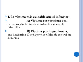  4. La víctima más culpable que el infractor: 
 A) Víctima provocadora que, 
por su conducta, incita al infracto a comer la 
infracción. 
 B) Víctima por imprudencia, 
que determina el accidente por falta de control en 
sí mismo 
 