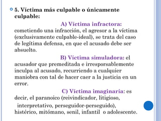  5. Víctima más culpable o únicamente 
culpable: 
A) Víctima infractora: 
cometiendo una infracción, el agresor a la víctima 
(exclusivamente culpable-ideal), se trata del caso 
de legítima defensa, en que el acusado debe ser 
absuelto. 
B) Víctima simuladora: el 
acusador que premeditada e irresporsablemente 
inculpa al acusado, recurriendo a cualquier 
maniobra con tal de hacer caer a la justicia en un 
error. 
C) Víctima imaginaría: es 
decir, el paranoico (reivindicador, litigioso, 
interpretativo, perseguidor-perseguido), 
histérico, mitómano, senil, infantil o adolescente. 
 