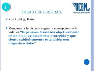 IDEAS PERCUSORAS. 
 Von Hentig, Hans. 
 Menciona a la víctima según la concepción de la 
vida, es “la persona lesionada objetivamente 
en un bien jurídicamente protegido y que 
siente subjetivamente esta lesión con 
disgusto o dolor”. 
 
