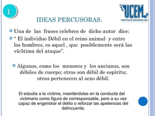 IDEAS PERCUSORAS. 
 Una de las frases celebres de dicho autor dice: 
 “ El individuo Débil en el reino animal y entre 
los hombres, es aquel , que posiblemente será las 
víc5tima del ataque”. 
 Algunos, como los menores y los ancianos, son 
débiles de cuerpo; otros son débil de espíritu; 
otras pertenecen al sexo débil. 
El estudia a la víctima, insertándolas en la conducta del 
victimario como figura de corresponsable, pero a su vez 
capaz de engendrar el delito o reforzar las apetencias del 
delincuente. 
 