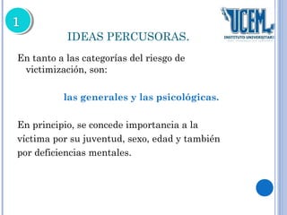 IDEAS PERCUSORAS. 
En tanto a las categorías del riesgo de 
victimización, son: 
las generales y las psicológicas. 
En principio, se concede importancia a la 
víctima por su juventud, sexo, edad y también 
por deficiencias mentales. 
 