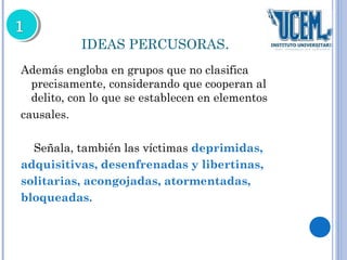 IDEAS PERCUSORAS. 
Además engloba en grupos que no clasifica 
precisamente, considerando que cooperan al 
delito, con lo que se establecen en elementos 
causales. 
Señala, también las víctimas deprimidas, 
adquisitivas, desenfrenadas y libertinas, 
solitarias, acongojadas, atormentadas, 
bloqueadas. 
 