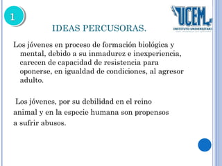 IDEAS PERCUSORAS. 
Los jóvenes en proceso de formación biológica y 
mental, debido a su inmadurez e inexperiencia, 
carecen de capacidad de resistencia para 
oponerse, en igualdad de condiciones, al agresor 
adulto. 
Los jóvenes, por su debilidad en el reino 
animal y en la especie humana son propensos 
a sufrir abusos. 
 