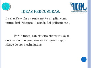 IDEAS PERCUSORAS. 
La clasificación es sumamente amplia, como 
punto decisivo para la acción del delincuente . 
Por lo tanto, con criterio cuantitativo se 
determina que personas van a tener mayor 
riesgo de ser victimizadas. 
 