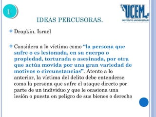 IDEAS PERCUSORAS. 
 Drapkin, Israel 
 Considera a la víctima como “la persona que 
sufre o es lesionada, en su cuerpo o 
propiedad, torturada o asesinada, por otra 
que actúa movida por una gran variedad de 
motivos o circunstancias”. Atento a lo 
anterior, la víctima del delito debe entenderse 
como la persona que sufre el ataque directo por 
parte de un individuo y que le ocasiona una 
lesión o puesta en peligro de sus bienes o derecho 
 