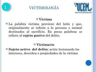 VICTIMOLOGÍA 
 Victima 
 La palabra victima proviene del latín y que, 
originalmente se refería a la persona o animal 
destinados al sacrificio. En pocas palabras se 
refiere al sujeto pasivo del delito. 
 Victimario 
 Sujeto activo del delito; actúa lesionando los 
intereses, derechos o propiedades de la víctima 
 