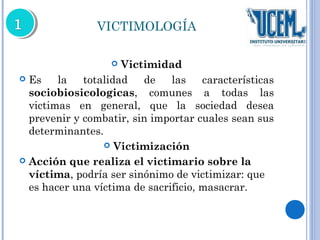 VICTIMOLOGÍA 
 Victimidad 
 Es la totalidad de las características 
sociobiosicologicas, comunes a todas las 
victimas en general, que la sociedad desea 
prevenir y combatir, sin importar cuales sean sus 
determinantes. 
 Victimización 
 Acción que realiza el victimario sobre la 
víctima, podría ser sinónimo de victimizar: que 
es hacer una víctima de sacrificio, masacrar. 
 