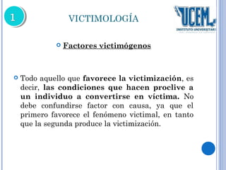 VICTIMOLOGÍA 
 Factores victimógenos 
 Todo aquello que favorece la victimización, es 
decir, las condiciones que hacen proclive a 
un individuo a convertirse en víctima. No 
debe confundirse factor con causa, ya que el 
primero favorece el fenómeno victimal, en tanto 
que la segunda produce la victimización. 
 