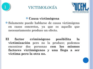 VICTIMOLOGÍA 
 Causa victimógena 
 Solamente puede hablarse de causa victimógena 
en casos concretos, ya que es aquello que 
necesariamente produce un efecto. 
El factor criminógeno posibilita la 
victimización pero no la produce; podemos 
encontrar dos personas con los mismos 
factores victimógenos y una llega a ser 
víctima pero la otra no. 
 
