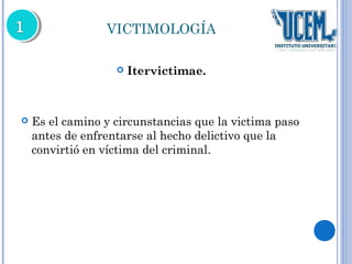 VICTIMOLOGÍA 
 Itervictimae. 
 Es el camino y circunstancias que la victima paso 
antes de enfrentarse al hecho delictivo que la 
convirtió en víctima del criminal. 
 