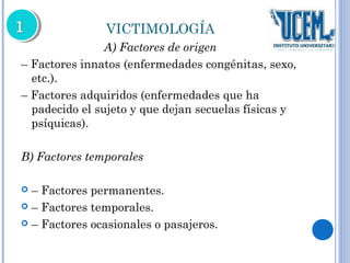 VICTIMOLOGÍA 
A) Factores de origen 
– Factores innatos (enfermedades congénitas, sexo, 
etc.). 
– Factores adquiridos (enfermedades que ha 
padecido el sujeto y que dejan secuelas físicas y 
psíquicas). 
B) Factores temporales 
 – Factores permanentes. 
 – Factores temporales. 
 – Factores ocasionales o pasajeros. 
 