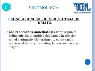 VICTIMOLOGÍA 
 CONSECUENCIAS DE SER VICTIMA DE 
DELITO. 
 Las reacciones inmediatas: varían según el 
delito sufrido, la entidad del daño y la relación 
con el victimario. Generalmente cuanto más 
grave es el delito y los daños, la reacción va a ser 
mayor. 
 
