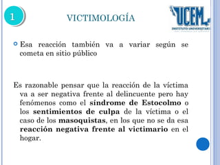 VICTIMOLOGÍA 
 Esa reacción también va a variar según se 
cometa en sitio público 
Es razonable pensar que la reacción de la víctima 
va a ser negativa frente al delincuente pero hay 
fenómenos como el síndrome de Estocolmo o 
los sentimientos de culpa de la víctima o el 
caso de los masoquistas, en los que no se da esa 
reacción negativa frente al victimario en el 
hogar. 
 