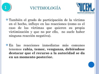VICTIMOLOGÍA 
 También el grado de participación de la víctima 
en el hecho, influye en las reacciones (como es el 
caso de las víctimas que quieren su propia 
victimización y que no por ello, no suele haber 
ninguna reacción negativa). 
 En las reacciones inmediatas más comunes 
tenemos rabia, temor, venganza, debiéndose 
destacar que el recurso a la autoridad se da 
en un momento posterior. 
 