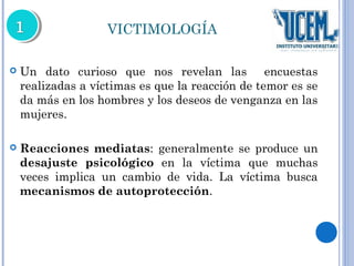 VICTIMOLOGÍA 
 Un dato curioso que nos revelan las encuestas 
realizadas a víctimas es que la reacción de temor es se 
da más en los hombres y los deseos de venganza en las 
mujeres. 
 Reacciones mediatas: generalmente se produce un 
desajuste psicológico en la víctima que muchas 
veces implica un cambio de vida. La víctima busca 
mecanismos de autoprotección. 
 
