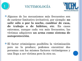 VICTIMOLOGÍA 
 Algunos de los mecanismos más frecuentes son 
de carácter limitativo (evitativo), por ejemplo: no 
salir sólo o por la noche, cambiar de casa, 
de trabajo o de hábitos, etc. En casos 
extremos, aunque cada vez más frecuentes, las 
víctimas adquieren un arma como sistema de 
autoprotección. 
 El factor criminógeno posibilita la victimización 
pero no la produce; podemos encontrar dos 
personas con los mismos factores victimógenos y 
una llega a ser víctima pero la otra no. 
 