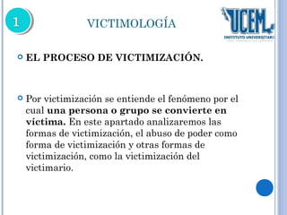 VICTIMOLOGÍA 
 EL PROCESO DE VICTIMIZACIÓN. 
 Por victimización se entiende el fenómeno por el 
cual una persona o grupo se convierte en 
víctima. En este apartado analizaremos las 
formas de victimización, el abuso de poder como 
forma de victimización y otras formas de 
victimización, como la victimización del 
victimario. 
 