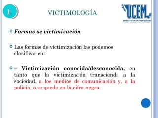 VICTIMOLOGÍA 
 Formas de victimización 
 Las formas de victimización las podemos 
clasificar en: 
 – Victimización conocida/desconocida, en 
tanto que la victimización transcienda a la 
sociedad, a los medios de comunicación y, a la 
policía, o se quede en la cifra negra. 
 