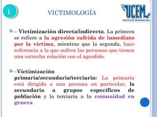 VICTIMOLOGÍA 
 – Victimización directa/indirecta. La primera 
se refiere a la agresión sufrida de inmediato 
por la víctima, mientras que la segunda, hace 
referencia a la que sufren las personas que tienen 
una estrecha relación con el agredido. 
 –Victimización 
primaria/secundaria/terciaria: La primaria 
está dirigida a una persona en particular, la 
secundaria a grupos específicos de 
población y la terciaria a la comunidad en 
genera 
 