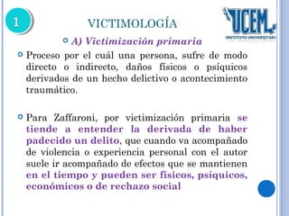 VICTIMOLOGÍA 
 A) Victimización primaria 
 Proceso por el cuál una persona, sufre de modo 
directo o indirecto, daños físicos o psíquicos 
derivados de un hecho delictivo o acontecimiento 
traumático. 
 Para Zaffaroni, por victimización primaria se 
tiende a entender la derivada de haber 
padecido un delito, que cuando va acompañado 
de violencia o experiencia personal con el autor 
suele ir acompañado de efectos que se mantienen 
en el tiempo y pueden ser físicos, psíquicos, 
económicos o de rechazo social 
 