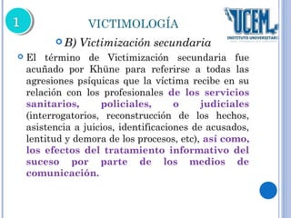 VICTIMOLOGÍA 
B) Victimización secundaria 
 El término de Victimización secundaria fue 
acuñado por Khüne para referirse a todas las 
agresiones psíquicas que la víctima recibe en su 
relación con los profesionales de los servicios 
sanitarios, policiales, o judiciales 
(interrogatorios, reconstrucción de los hechos, 
asistencia a juicios, identificaciones de acusados, 
lentitud y demora de los procesos, etc), así como, 
los efectos del tratamiento informativo del 
suceso por parte de los medios de 
comunicación. 
 