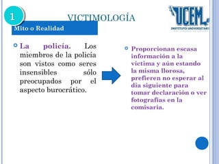 VICTIMOLOGÍA 
 La policía. Los 
miembros de la policía 
son vistos como seres 
insensibles sólo 
preocupados por el 
aspecto burocrático. 
 Proporcionan escasa 
información a la 
víctima y aún estando 
la misma llorosa, 
prefieren no esperar al 
día siguiente para 
tomar declaración o ver 
fotografías en la 
comisaría. 
Mito o Realidad 
 