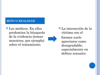  Los médicos. En ellos 
predomina la búsqueda 
de la evidencia (tomar 
muestras, por ejemplo) 
sobre el tratamiento. 
 La interacción de la 
víctima con el 
forense suele 
apreciarse como 
desagradable, 
especialmente en 
delitos sexuales 
MITO O REALIDAD 
 