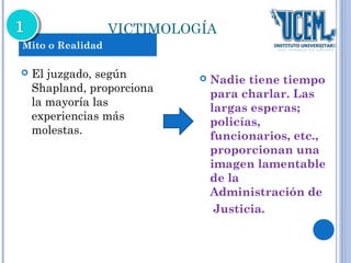 VICTIMOLOGÍA 
 El juzgado, según 
Shapland, proporciona 
la mayoría las 
experiencias más 
molestas. 
 Nadie tiene tiempo 
para charlar. Las 
largas esperas; 
policías, 
funcionarios, etc., 
proporcionan una 
imagen lamentable 
de la 
Administración de 
Justicia. 
Mito o Realidad 
 