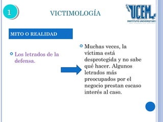 VICTIMOLOGÍA 
 Los letrados de la 
defensa. 
 Muchas veces, la 
víctima está 
desprotegida y no sabe 
qué hacer. Algunos 
letrados más 
preocupados por el 
negocio prestan escaso 
interés al caso. 
MITO O REALIDAD 
 