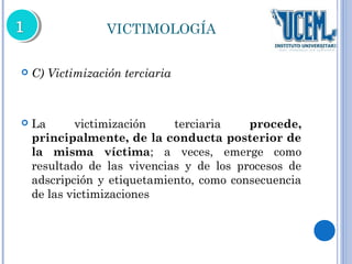 VICTIMOLOGÍA 
 C) Victimización terciaria 
 La victimización terciaria procede, 
principalmente, de la conducta posterior de 
la misma víctima; a veces, emerge como 
resultado de las vivencias y de los procesos de 
adscripción y etiquetamiento, como consecuencia 
de las victimizaciones 
 