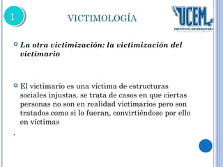 VICTIMOLOGÍA 
 La otra victimización: la victimización del 
victimario 
 El victimario es una víctima de estructuras 
sociales injustas, se trata de casos en que ciertas 
personas no son en realidad victimarios pero son 
tratados como si lo fueran, convirtiéndose por ello 
en víctimas 
. 
 