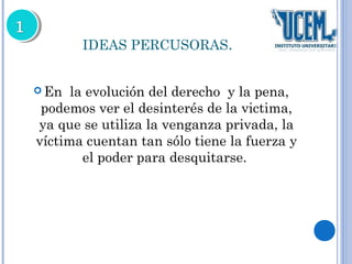 IDEAS PERCUSORAS. 
En la evolución del derecho y la pena, 
podemos ver el desinterés de la victima, 
ya que se utiliza la venganza privada, la 
víctima cuentan tan sólo tiene la fuerza y 
el poder para desquitarse. 
 
