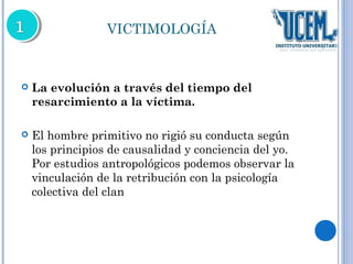 VICTIMOLOGÍA 
 La evolución a través del tiempo del 
resarcimiento a la víctima. 
 El hombre primitivo no rigió su conducta según 
los principios de causalidad y conciencia del yo. 
Por estudios antropológicos podemos observar la 
vinculación de la retribución con la psicología 
colectiva del clan 
 