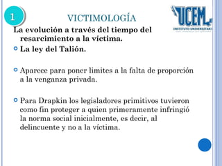 VICTIMOLOGÍA 
La evolución a través del tiempo del 
resarcimiento a la víctima. 
 La ley del Talión. 
 Aparece para poner limites a la falta de proporción 
a la venganza privada. 
 Para Drapkin los legisladores primitivos tuvieron 
como fin proteger a quien primeramente infringió 
la norma social inicialmente, es decir, al 
delincuente y no a la víctima. 
 