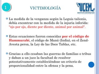 VICTIMOLOGÍA 
 La medida de la venganza según la Leguis talionis, 
debía encontrar con la medida de la injuria inferida: 
"ojo por ojo, diente por diente, animal por animal". 
 Estas ecuaciones fueron conocidas por el código de 
Hammurabi, el código de Manú (India), en el Zend- 
Avesta persa, la Ley de las Doce Tablas, etc. 
 Gracias a ello cesaban las guerras de familias o tribus 
y daban a un juez la facultad de resolver 
potestativamente estableciéndose un criterio de 
proporcionalidad entre la ofensa y la pena. 
 