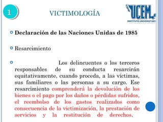 VICTIMOLOGÍA 
 Declaración de las Naciones Unidas de 1985 
 Resarcimiento 
 Los delincuentes o los terceros 
responsables de su conducta resarcirán 
equitativamente, cuando proceda, a las víctimas, 
sus familiares o las personas a su cargo. Ese 
resarcimiento comprenderá la devolución de los 
bienes o el pago por los daños o pérdidas sufridos, 
el reembolso de los gastos realizados como 
consecuencia de la victimización, la prestación de 
servicios y la restitución de derechos. 
 