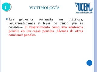 VICTIMOLOGÍA 
 Los gobiernos revisarán sus prácticas, 
reglamentaciones y leyes de modo que se 
considere el resarcimiento como una sentencia 
posible en los casos penales, además de otras 
sanciones penales. 
 