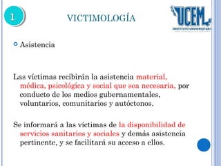 VICTIMOLOGÍA 
 Asistencia 
Las víctimas recibirán la asistencia material, 
médica, psicológica y social que sea necesaria, por 
conducto de los medios gubernamentales, 
voluntarios, comunitarios y autóctonos. 
Se informará a las víctimas de la disponibilidad de 
servicios sanitarios y sociales y demás asistencia 
pertinente, y se facilitará su acceso a ellos. 
 