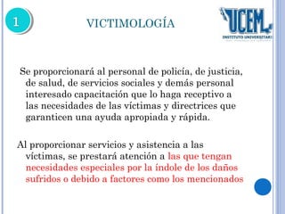 VICTIMOLOGÍA 
Se proporcionará al personal de policía, de justicia, 
de salud, de servicios sociales y demás personal 
interesado capacitación que lo haga receptivo a 
las necesidades de las víctimas y directrices que 
garanticen una ayuda apropiada y rápida. 
Al proporcionar servicios y asistencia a las 
víctimas, se prestará atención a las que tengan 
necesidades especiales por la índole de los daños 
sufridos o debido a factores como los mencionados 
 