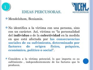 IDEAS PERCUSORAS. 
 Mendelshom, Beniamin. 
 No identifica a la víctima con una persona, sino 
con un carácter. Así, víctima es “la personalidad 
del individuo o de la colectividad en la medida 
en que está afectada por las consecuencias 
sociales de su sufrimiento, determinado por 
factores de origen físico, psíquico, 
económico, político o social”. 
 Considera a la víctima potencial, lo que importa es su 
sufrimiento , independientemente de los factores que lo 
producen. 
 
