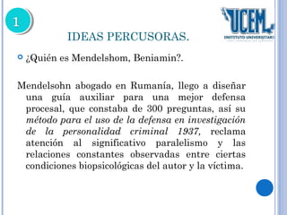 IDEAS PERCUSORAS. 
 ¿Quién es Mendelshom, Beniamin?. 
Mendelsohn abogado en Rumanía, llego a diseñar 
una guía auxiliar para una mejor defensa 
procesal, que constaba de 300 preguntas, así su 
método para el uso de la defensa en investigación 
de la personalidad criminal 1937, reclama 
atención al significativo paralelismo y las 
relaciones constantes observadas entre ciertas 
condiciones biopsicológicas del autor y la víctima. 
 