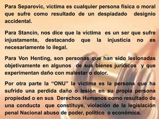 Para Separovic, victima es cualquier persona física o moral
que sufre como resultado de un despiadado designio
accidental.
Para Stancin, nos dice que la víctima es un ser que sufre
injustamente, destacando que la injusticia no es
necesariamente lo ilegal.
Para Von Henting, son personas que han sido lesionadas
objetivamente en algunos de sus bienes jurídicos y que
experimentan daño con malestar o dolor.
Por otra parte la “ONU” la víctima es la persona que ha
sufrido una perdida daño o lesión en su propia persona
propiedad o en sus Derechos Humanos como resultado de
una conducta que constituye, violación de la legislación
penal Nacional abuso de poder, político o económica.
 