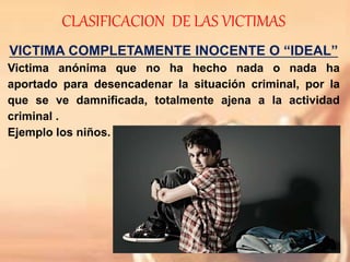 CLASIFICACION DE LAS VICTIMAS
VICTIMA COMPLETAMENTE INOCENTE O “IDEAL”
Victima anónima que no ha hecho nada o nada ha
aportado para desencadenar la situación criminal, por la
que se ve damnificada, totalmente ajena a la actividad
criminal .
Ejemplo los niños.
 