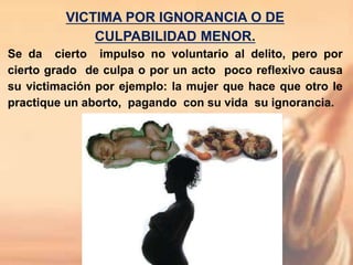 VICTIMA POR IGNORANCIA O DE
CULPABILIDAD MENOR.
Se da cierto impulso no voluntario al delito, pero por
cierto grado de culpa o por un acto poco reflexivo causa
su victimación por ejemplo: la mujer que hace que otro le
practique un aborto, pagando con su vida su ignorancia.
 